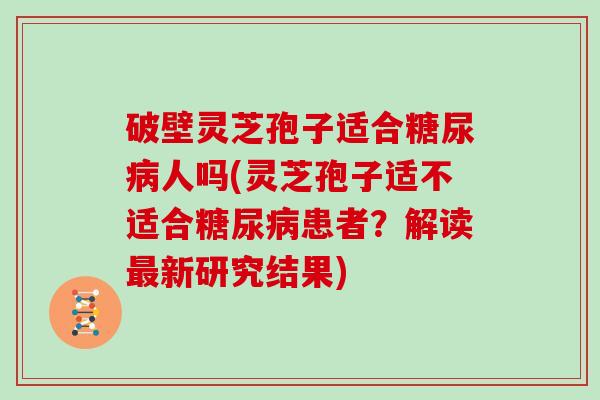 破壁灵芝孢子适合糖尿病人吗(灵芝孢子适不适合糖尿病患者？解读最新研究结果)