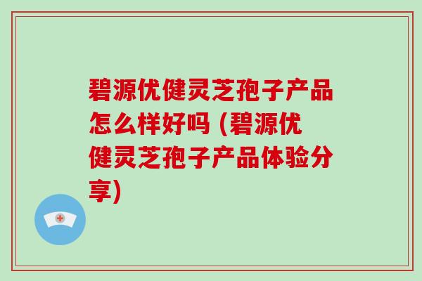 碧源优健灵芝孢子产品怎么样好吗 (碧源优健灵芝孢子产品体验分享)
