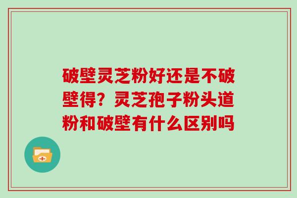 破壁灵芝粉好还是不破壁得？灵芝孢子粉头道粉和破壁有什么区别吗