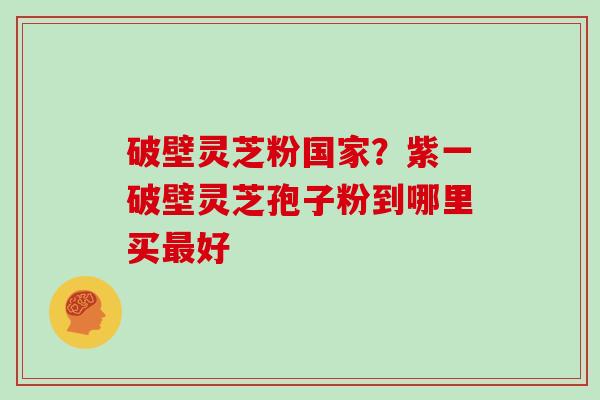 破壁灵芝粉国家？紫一破壁灵芝孢子粉到哪里买最好
