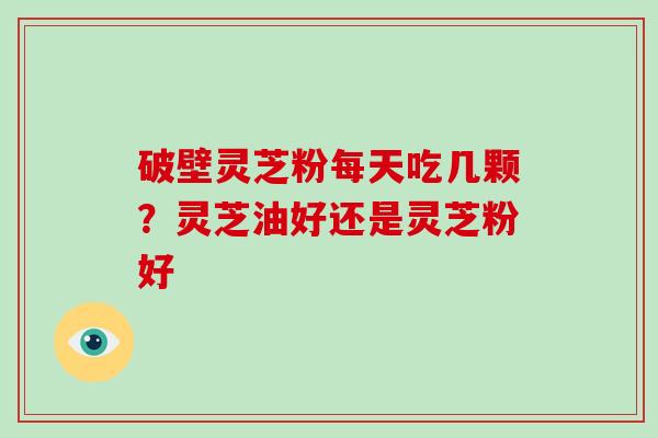 破壁灵芝粉每天吃几颗？灵芝油好还是灵芝粉好