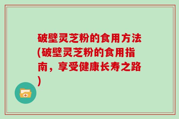 破壁灵芝粉的食用方法(破壁灵芝粉的食用指南，享受健康长寿之路)