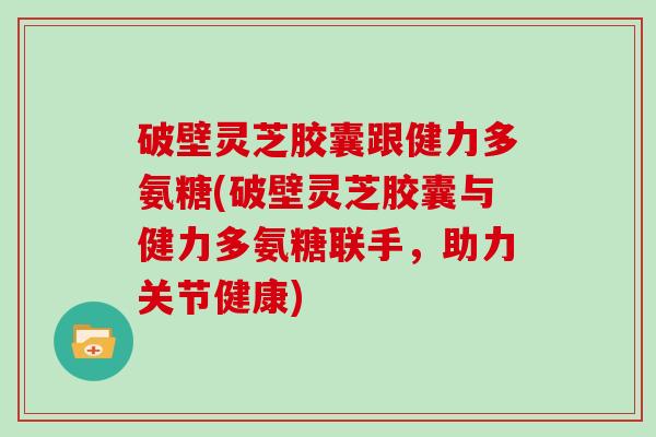 破壁灵芝胶囊跟健力多氨糖(破壁灵芝胶囊与健力多氨糖联手，助力关节健康)