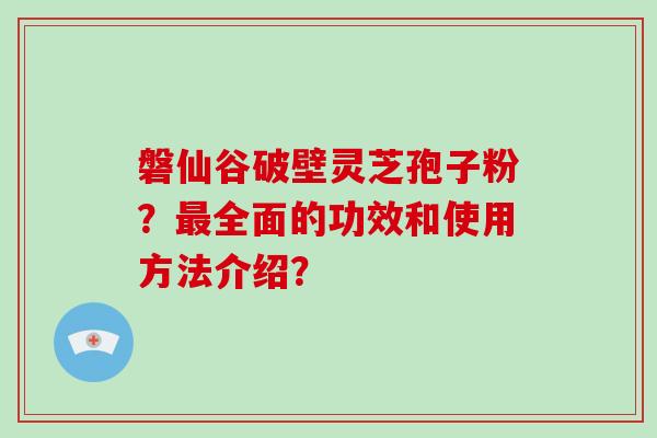磐仙谷破壁灵芝孢子粉？最全面的功效和使用方法介绍？