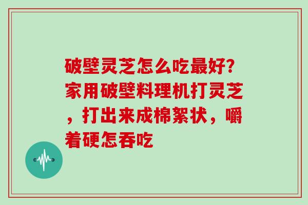 破壁灵芝怎么吃最好？家用破壁料理机打灵芝，打出来成棉絮状，嚼着硬怎吞吃