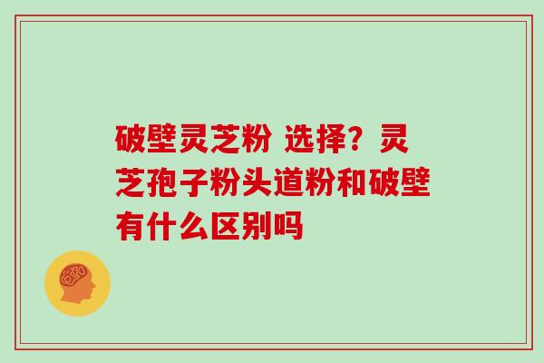破壁灵芝粉 选择？灵芝孢子粉头道粉和破壁有什么区别吗