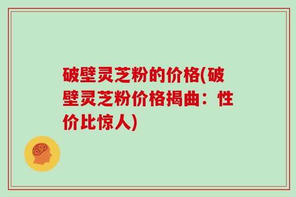 破壁灵芝粉的价格(破壁灵芝粉价格揭曲：性价比惊人)