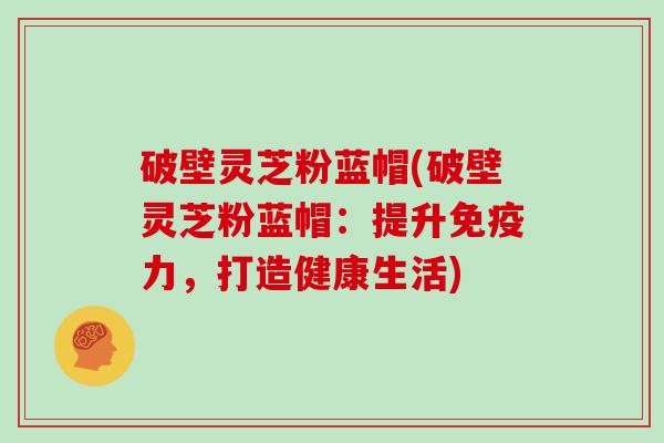 破壁灵芝粉蓝帽(破壁灵芝粉蓝帽：提升免疫力，打造健康生活)-第1张图片-灵芝大师