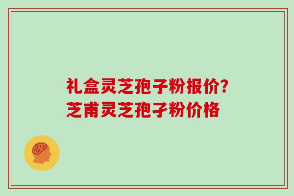 礼盒灵芝孢子粉报价？芝甫灵芝孢孑粉价格