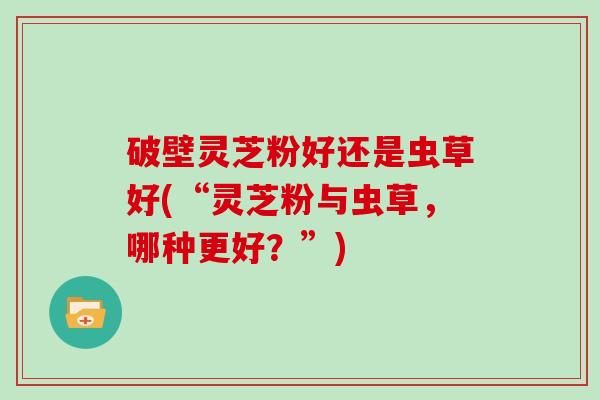 破壁灵芝粉好还是虫草好(“灵芝粉与虫草,哪种更好?”)-第1张图片-灵芝大师 破壁灵芝粉好还是虫草好(“灵芝粉与虫草,哪种更好?”)-第1张图片-灵芝大师