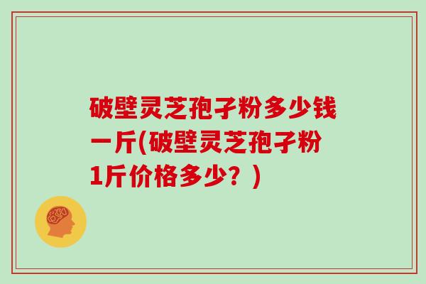 破壁灵芝孢孑粉多少钱一斤(破壁灵芝孢孑粉1斤价格多少？)