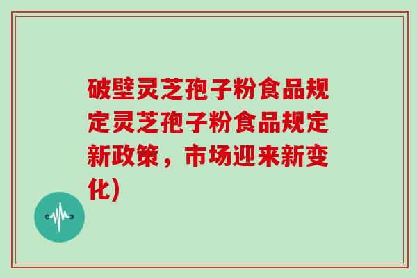 破壁灵芝孢子粉食品规定灵芝孢子粉食品规定新政策，市场迎来新变化)
