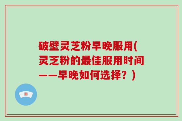 破壁灵芝粉早晚服用(灵芝粉的最佳服用时间——早晚如何选择？)