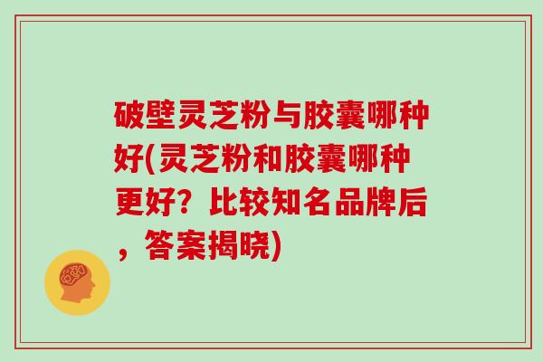 破壁灵芝粉与胶囊哪种好(灵芝粉和胶囊哪种更好？比较知名品牌后，答案揭晓)
