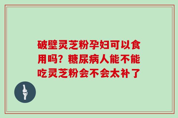 破壁灵芝粉孕妇可以食用吗?糖尿病人能不能吃灵芝粉会不会太补了-第1张图片-灵芝大师 破壁灵芝粉孕妇可以食用吗?糖尿病人能不能吃灵芝粉会不会太补了-第1张图片-灵芝大师