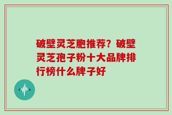 破壁灵芝胞推荐？破壁灵芝孢子粉十大品牌排行榜什么牌子好
