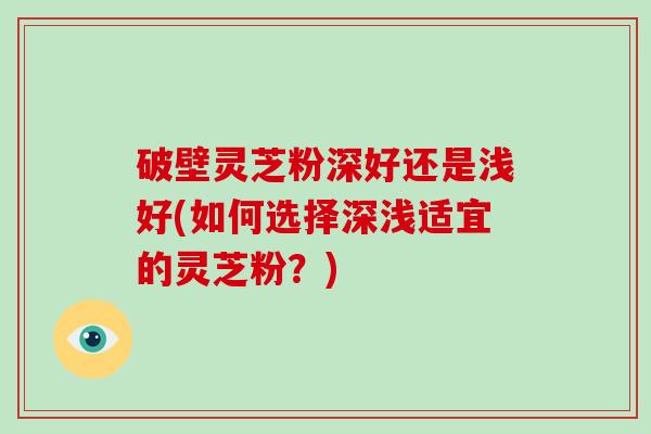 破壁灵芝粉深好还是浅好(如何选择深浅适宜的灵芝粉？)