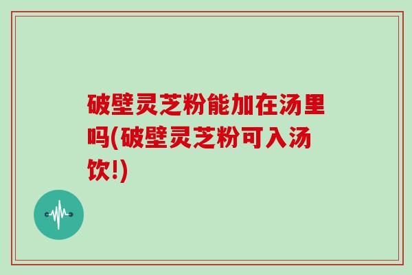 破壁灵芝粉能加在汤里吗(破壁灵芝粉可入汤饮!)