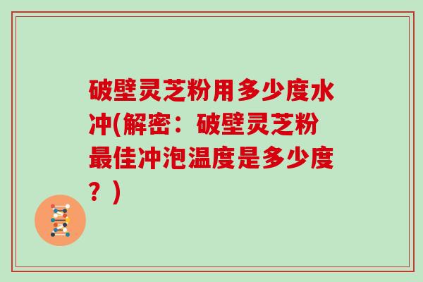 破壁灵芝粉用多少度水冲(解密：破壁灵芝粉最佳冲泡温度是多少度？)