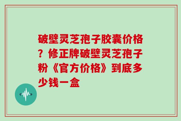 破壁灵芝孢子胶囊价格？修正牌破壁灵芝孢子粉《官方价格》到底多少钱一盒