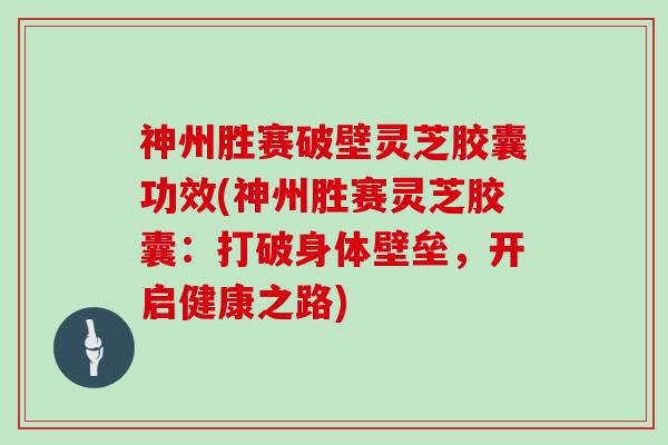 神州胜赛破壁灵芝胶囊功效(神州胜赛灵芝胶囊：打破身体壁垒，开启健康之路)
