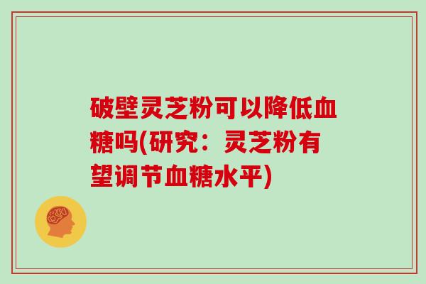 破壁灵芝粉可以降低血糖吗(研究：灵芝粉有望调节血糖水平)