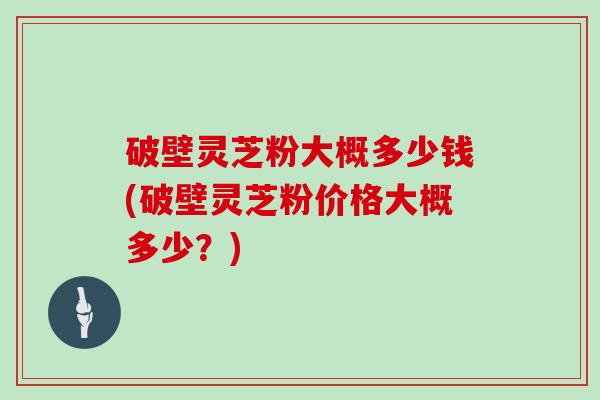 破壁灵芝粉大概多少钱(破壁灵芝粉价格大概多少？)