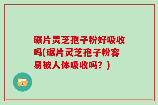 碾片灵芝孢子粉好吸收吗(碾片灵芝孢子粉容易被人体吸收吗？)