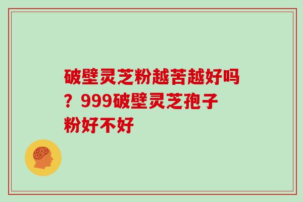 破壁灵芝粉越苦越好吗？999破壁灵芝孢子粉好不好