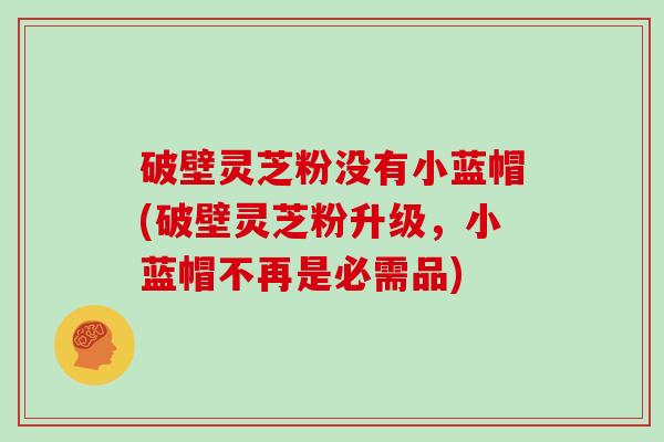 破壁灵芝粉没有小蓝帽(破壁灵芝粉升级，小蓝帽不再是必需品)