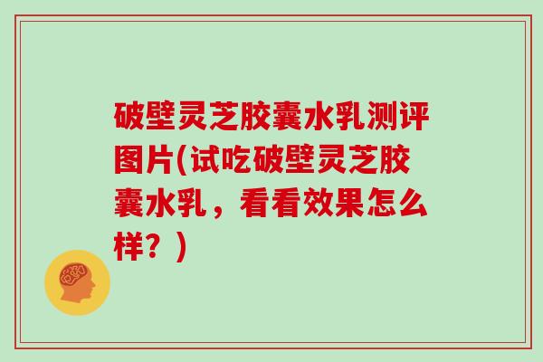 破壁灵芝胶囊水乳测评图片(试吃破壁灵芝胶囊水乳，看看效果怎么样？)