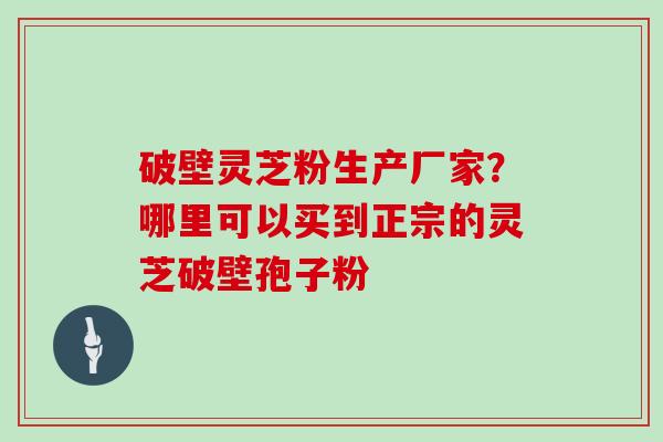 破壁灵芝粉生产厂家？哪里可以买到正宗的灵芝破壁孢子粉