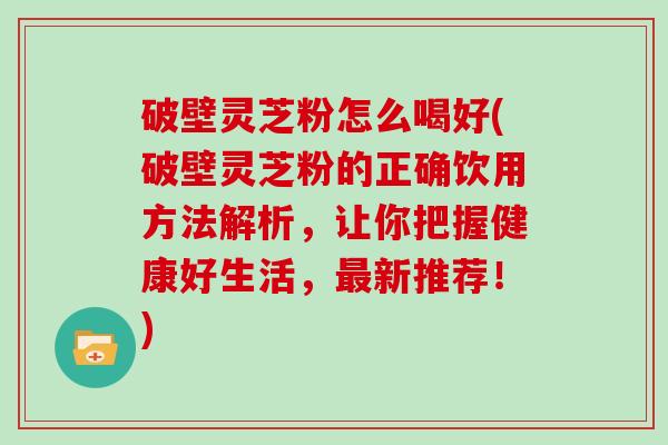 破壁灵芝粉怎么喝好(破壁灵芝粉的正确饮用方法解析，让你把握健康好生活，最新推荐！)