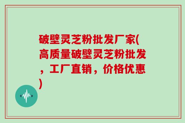 破壁灵芝粉批发厂家(高质量破壁灵芝粉批发，工厂直销，价格优惠)