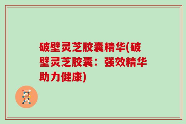 破壁灵芝胶囊精华(破壁灵芝胶囊：强效精华助力健康)