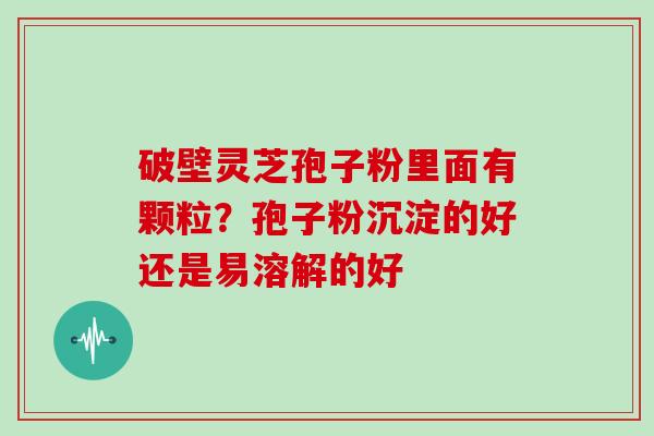 破壁灵芝孢子粉里面有颗粒？孢子粉沉淀的好还是易溶解的好