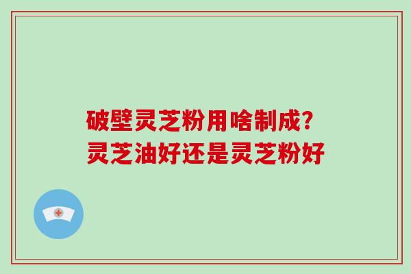 破壁灵芝粉用啥制成？灵芝油好还是灵芝粉好