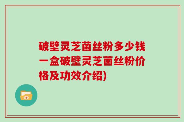 破壁灵芝菌丝粉多少钱一盒破壁灵芝菌丝粉价格及功效介绍)