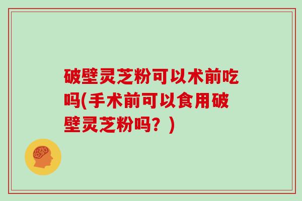 破壁灵芝粉可以术前吃吗(手术前可以食用破壁灵芝粉吗？)