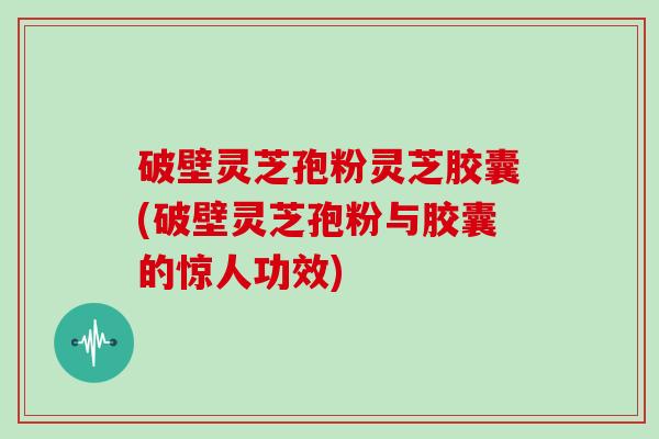 破壁灵芝孢粉灵芝胶囊(破壁灵芝孢粉与胶囊的惊人功效)