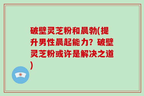 破壁灵芝粉和晨勃(提升男性晨起能力？破壁灵芝粉或许是解决之道)
