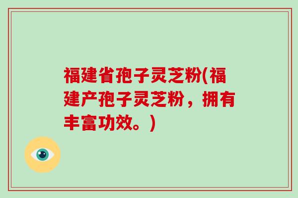 福建省孢子灵芝粉(福建产孢子灵芝粉，拥有丰富功效。)