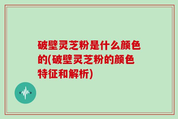 破壁灵芝粉是什么颜色的(破壁灵芝粉的颜色特征和解析)