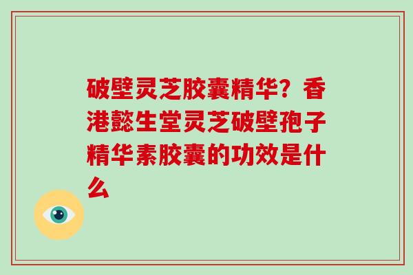 破壁灵芝胶囊精华？香港懿生堂灵芝破壁孢子精华素胶囊的功效是什么