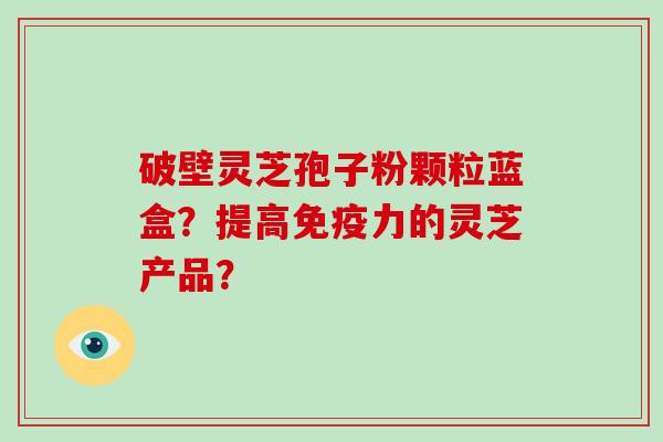 破壁灵芝孢子粉颗粒蓝盒？提高免疫力的灵芝产品？-第1张图片-灵芝大师