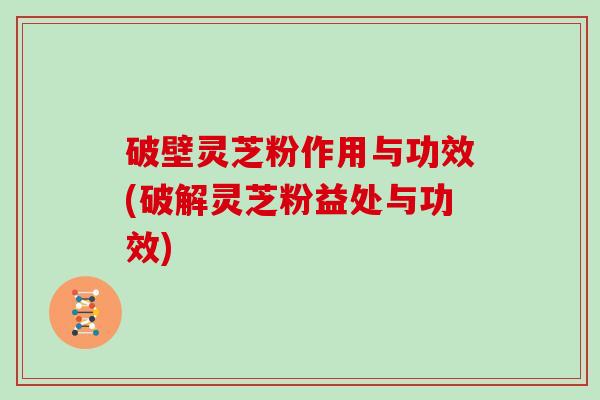 破壁灵芝粉作用与功效(破解灵芝粉益处与功效)