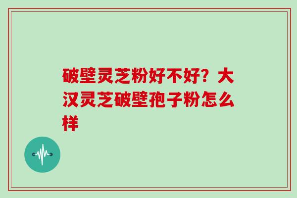 破壁灵芝粉好不好？大汉灵芝破壁孢子粉怎么样