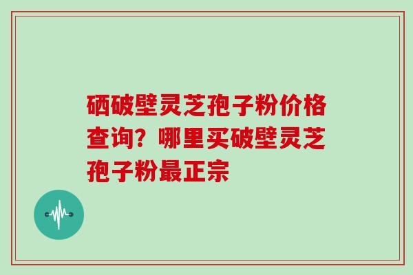 硒破壁灵芝孢子粉价格查询？哪里买破壁灵芝孢子粉最正宗