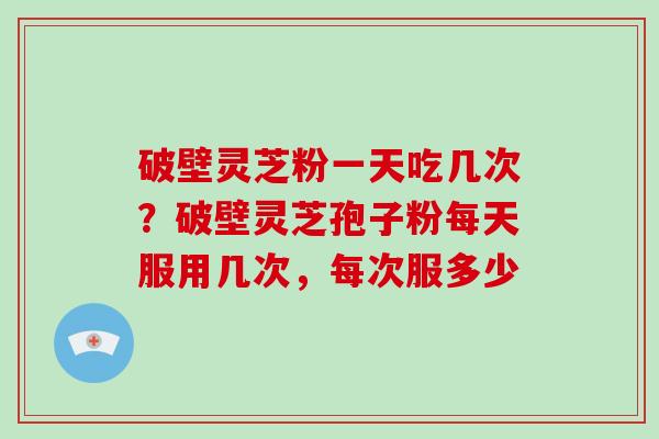 破壁灵芝粉一天吃几次？破壁灵芝孢子粉每天服用几次，每次服多少