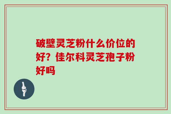 破壁灵芝粉什么价位的好？佳尔科灵芝孢子粉好吗